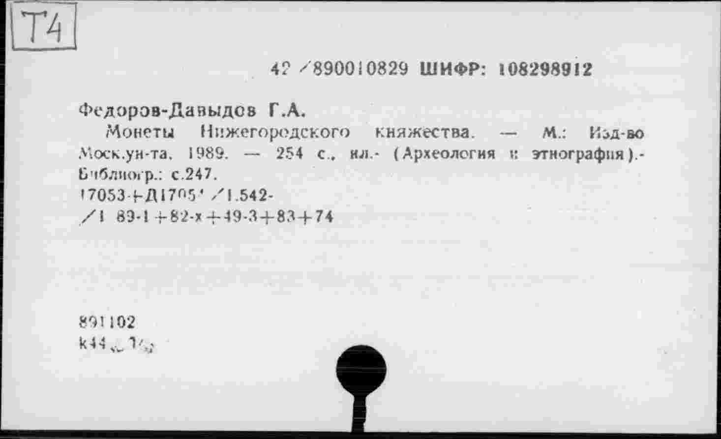 ﻿42 /890010829 ШИФР: 108298912
Федоров-Давыдов Г.А.
Монеты Нижегородского княжества. — М.: Изд-во Моск.ун-та. 1989. — 254 с., ил.- (Археология и этнография ).-Ьчблногр.: с.247.
17053 ЬД17О5' /1.542-
/I 89-1 +82-х+49-3 + 83+74